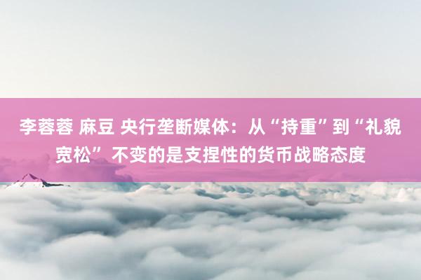 李蓉蓉 麻豆 央行垄断媒体：从“持重”到“礼貌宽松” 不变的是支捏性的货币战略态度
