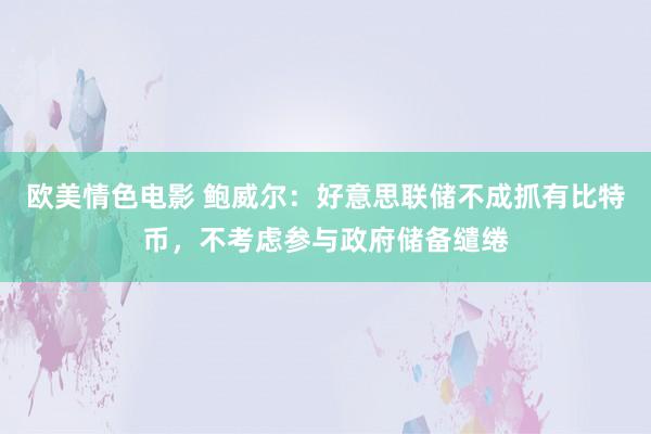 欧美情色电影 鲍威尔：好意思联储不成抓有比特币，不考虑参与政府储备缱绻