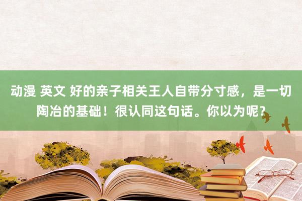 动漫 英文 好的亲子相关王人自带分寸感，是一切陶冶的基础！很认同这句话。你以为呢？