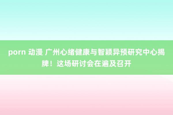 porn 动漫 广州心绪健康与智颖异预研究中心揭牌！这场研讨会在遍及召开