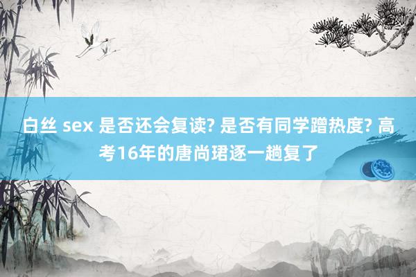 白丝 sex 是否还会复读? 是否有同学蹭热度? 高考16年的唐尚珺逐一趟复了