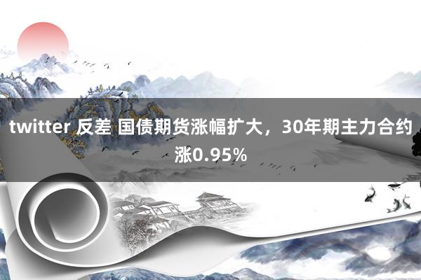 twitter 反差 国债期货涨幅扩大，30年期主力合约涨0.95%