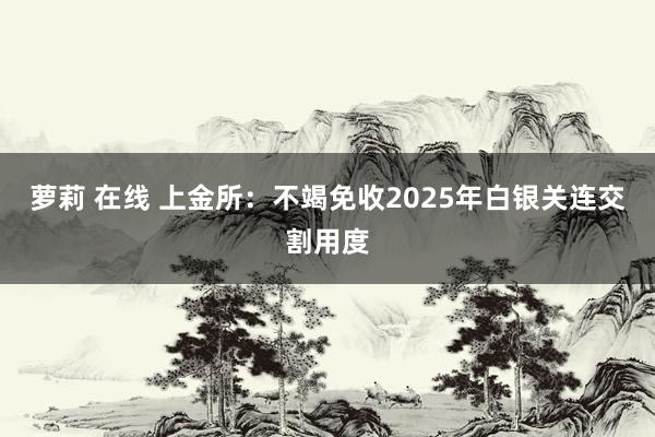 萝莉 在线 上金所：不竭免收2025年白银关连交割用度