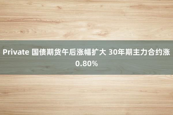 Private 国债期货午后涨幅扩大 30年期主力合约涨0.80%