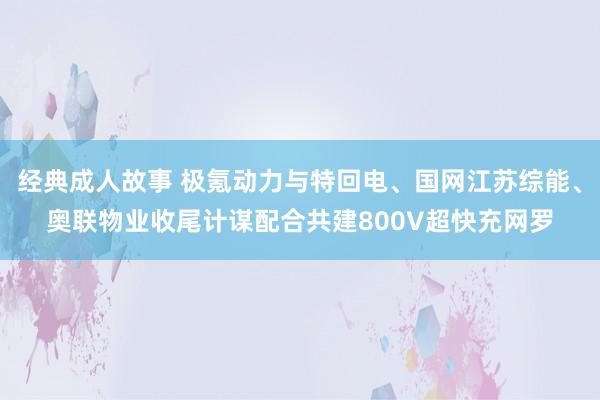 经典成人故事 极氪动力与特回电、国网江苏综能、奥联物业收尾计谋配合共建800V超快充网罗