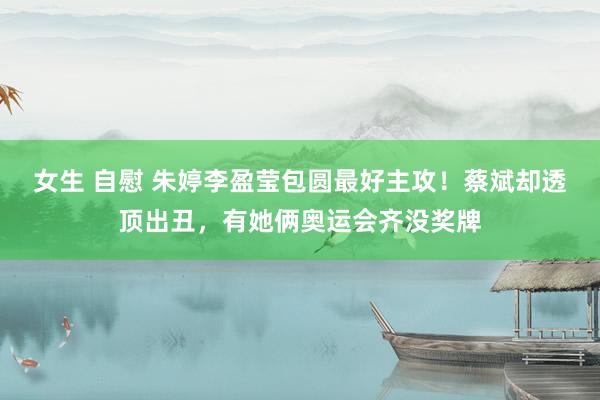女生 自慰 朱婷李盈莹包圆最好主攻！蔡斌却透顶出丑，有她俩奥运会齐没奖牌