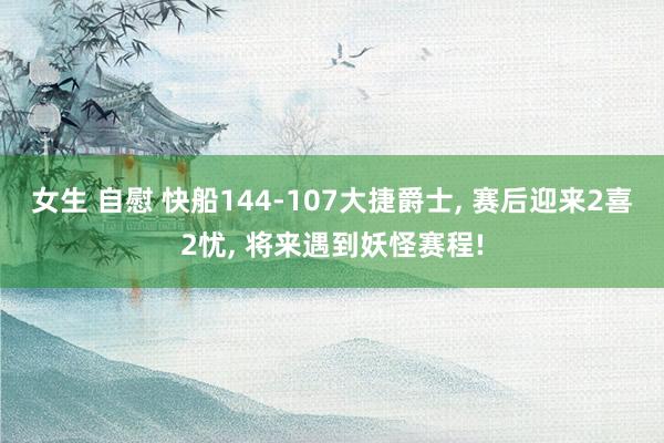 女生 自慰 快船144-107大捷爵士， 赛后迎来2喜2忧， 将来遇到妖怪赛程!