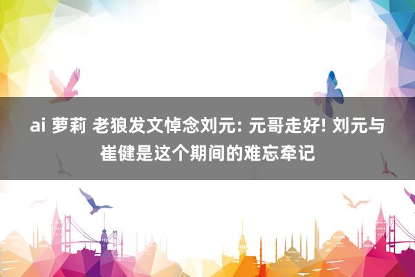 ai 萝莉 老狼发文悼念刘元: 元哥走好! 刘元与崔健是这个期间的难忘牵记