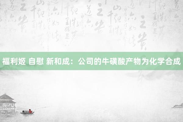 福利姬 自慰 新和成：公司的牛磺酸产物为化学合成
