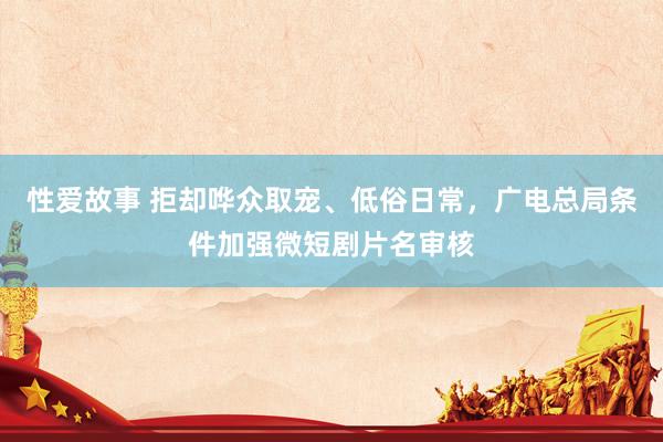 性爱故事 拒却哗众取宠、低俗日常，广电总局条件加强微短剧片名审核