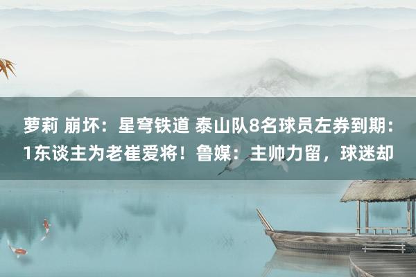 萝莉 崩坏：星穹铁道 泰山队8名球员左券到期：1东谈主为老崔爱将！鲁媒：主帅力留，球迷却
