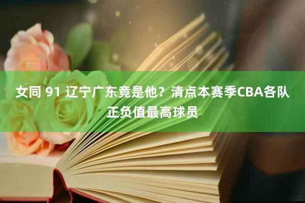 女同 91 辽宁广东竟是他？清点本赛季CBA各队正负值最高球员