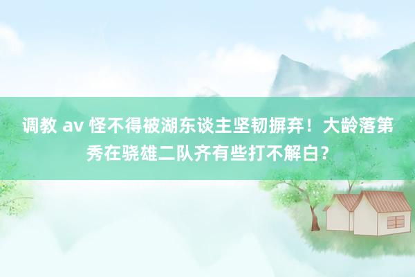 调教 av 怪不得被湖东谈主坚韧摒弃！大龄落第秀在骁雄二队齐有些打不解白？