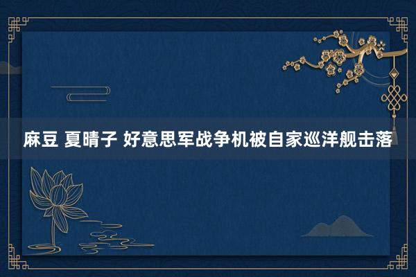 麻豆 夏晴子 好意思军战争机被自家巡洋舰击落