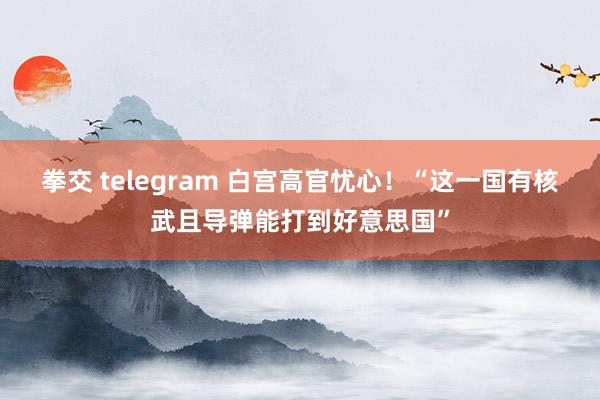 拳交 telegram 白宫高官忧心！“这一国有核武且导弹能打到好意思国”