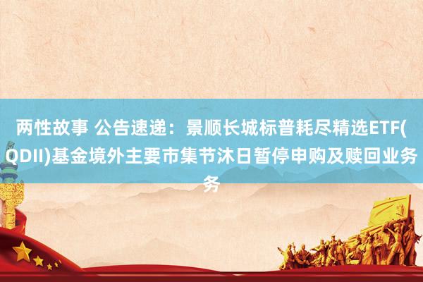 两性故事 公告速递：景顺长城标普耗尽精选ETF(QDII)基金境外主要市集节沐日暂停申购及赎回业务