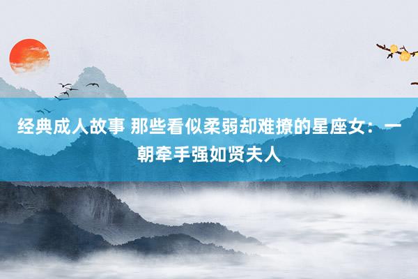 经典成人故事 那些看似柔弱却难撩的星座女：一朝牵手强如贤夫人