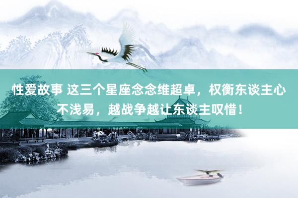 性爱故事 这三个星座念念维超卓，权衡东谈主心不浅易，越战争越让东谈主叹惜！