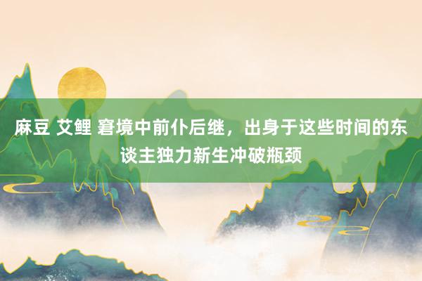 麻豆 艾鲤 窘境中前仆后继，出身于这些时间的东谈主独力新生冲破瓶颈