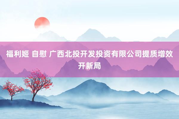 福利姬 自慰 广西北投开发投资有限公司提质增效开新局