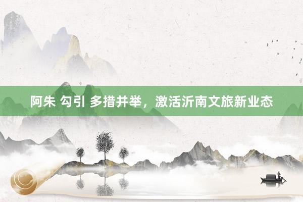 阿朱 勾引 多措并举，激活沂南文旅新业态