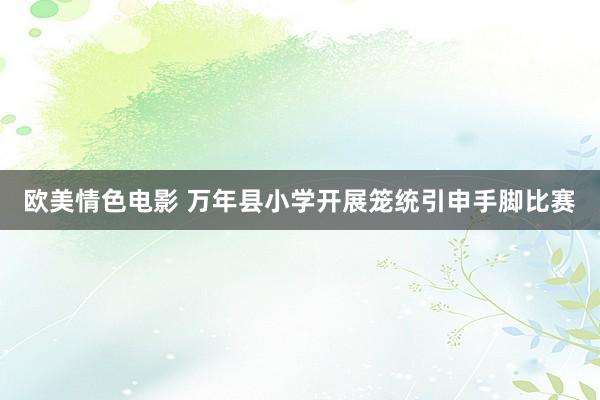 欧美情色电影 万年县小学开展笼统引申手脚比赛