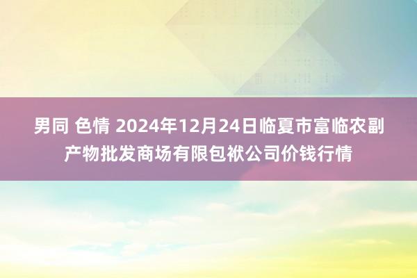 男同 色情 2024年12月24日临夏市富临农副产物批发商场有限包袱公司价钱行情