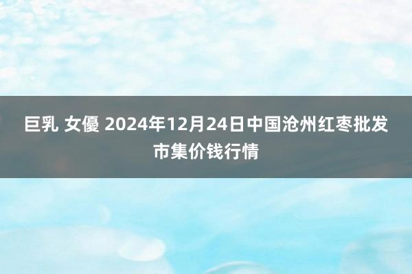 巨乳 女優 2024年12月24日中国沧州红枣批发市集价钱行情