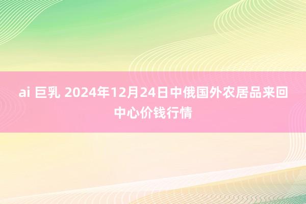 ai 巨乳 2024年12月24日中俄国外农居品来回中心价钱行情