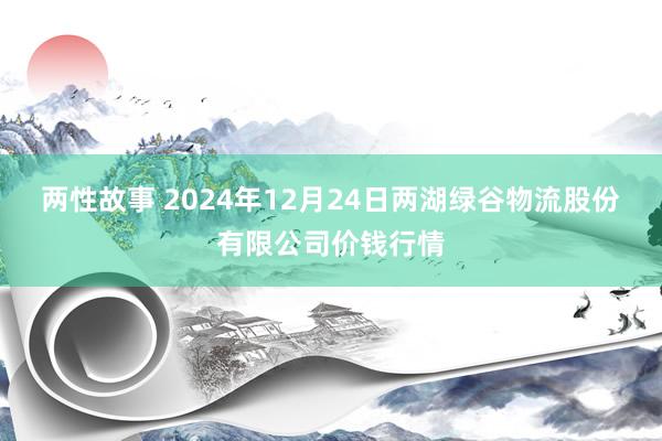 两性故事 2024年12月24日两湖绿谷物流股份有限公司价钱行情