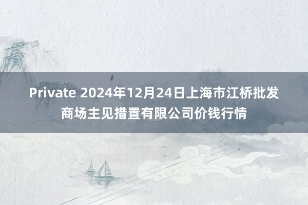 Private 2024年12月24日上海市江桥批发商场主见措置有限公司价钱行情