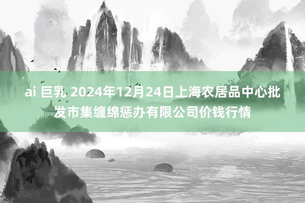 ai 巨乳 2024年12月24日上海农居品中心批发市集缠绵惩办有限公司价钱行情