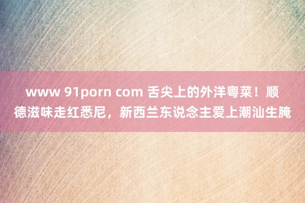www 91porn com 舌尖上的外洋粤菜！顺德滋味走红悉尼，新西兰东说念主爱上潮汕生腌