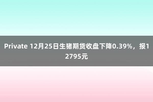 Private 12月25日生猪期货收盘下降0.39%，报12795元