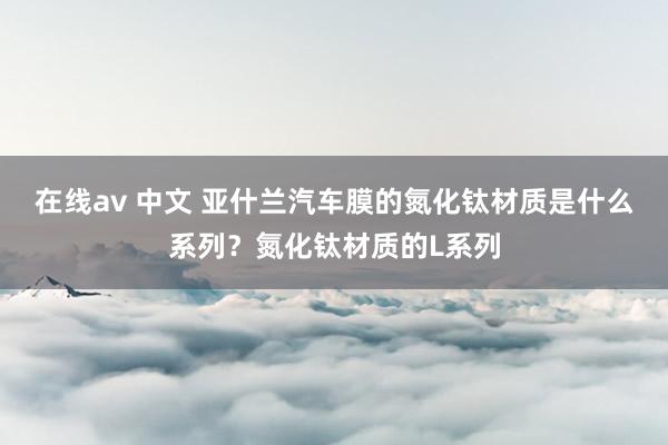 在线av 中文 亚什兰汽车膜的氮化钛材质是什么系列？氮化钛材质的L系列