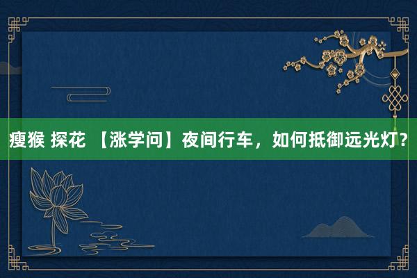 瘦猴 探花 【涨学问】夜间行车，如何抵御远光灯？