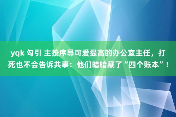 yqk 勾引 主按序导可爱提高的办公室主任，打死也不会告诉共事：他们暗暗藏了“四个账本”！