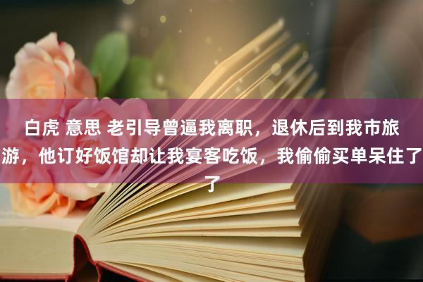 白虎 意思 老引导曾逼我离职，退休后到我市旅游，他订好饭馆却让我宴客吃饭，我偷偷买单呆住了