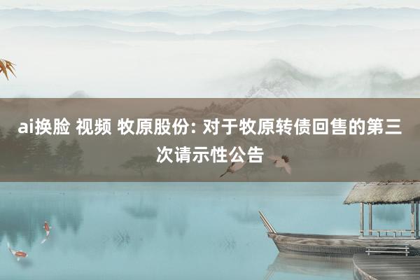 ai换脸 视频 牧原股份: 对于牧原转债回售的第三次请示性公告