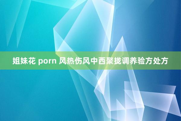 姐妹花 porn 风热伤风中西聚拢调养验方处方