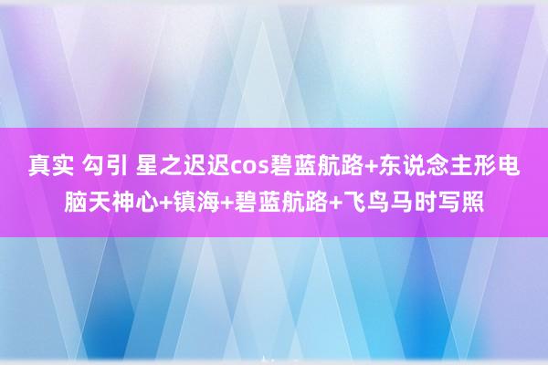 真实 勾引 星之迟迟cos碧蓝航路+东说念主形电脑天神心+镇海+碧蓝航路+飞鸟马时写照