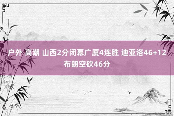 户外 高潮 山西2分闭幕广厦4连胜 迪亚洛46+12布朗空砍46分