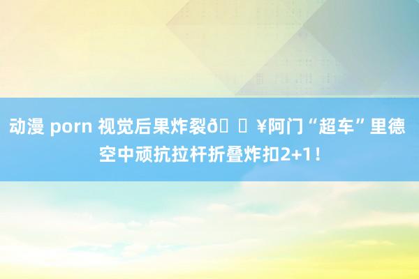 动漫 porn 视觉后果炸裂💥阿门“超车”里德 空中顽抗拉杆折叠炸扣2+1！