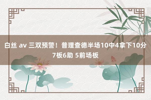 白丝 av 三双预警！普理查德半场10中4拿下10分7板6助 5前场板