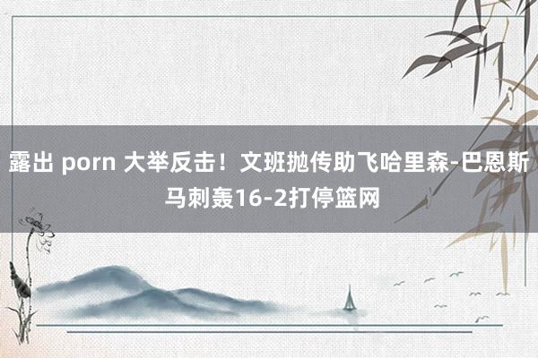 露出 porn 大举反击！文班抛传助飞哈里森-巴恩斯 马刺轰16-2打停篮网