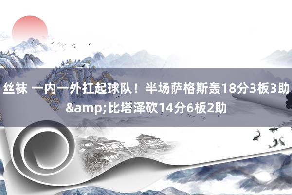 丝袜 一内一外扛起球队！半场萨格斯轰18分3板3助&比塔泽砍14分6板2助