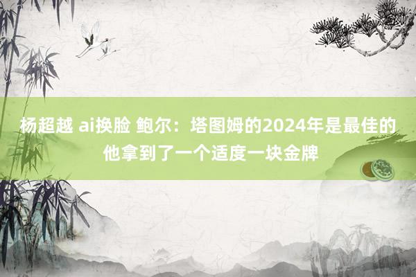 杨超越 ai换脸 鲍尔：塔图姆的2024年是最佳的 他拿到了一个适度一块金牌