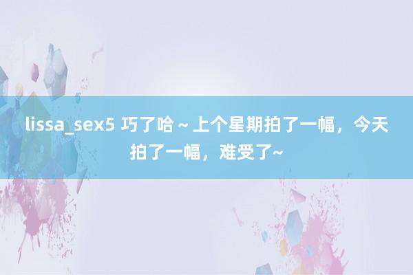 lissa_sex5 巧了哈～上个星期拍了一幅，今天拍了一幅，难受了~