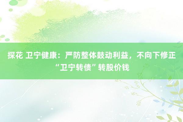 探花 卫宁健康：严防整体鼓动利益，不向下修正“卫宁转债”转股价钱