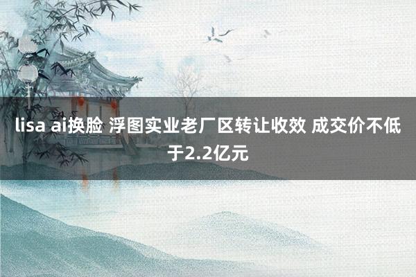lisa ai换脸 浮图实业老厂区转让收效 成交价不低于2.2亿元